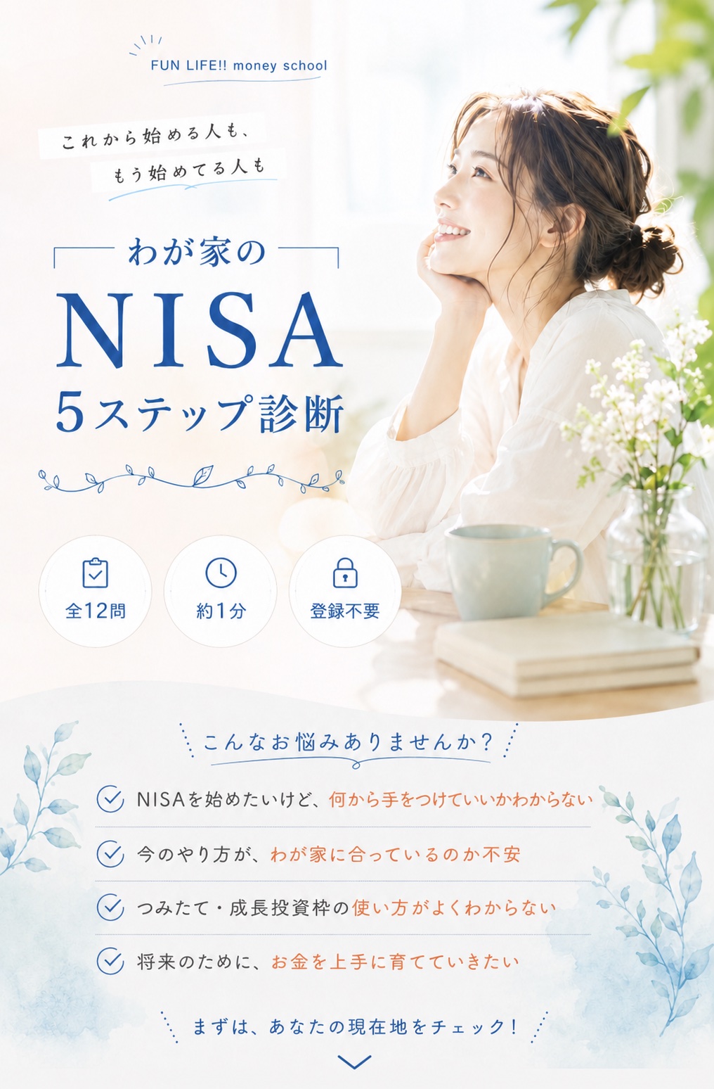 FUN LIFE!! money school｜これから始める人も、もう始めてる人も。わが家のNISA５ステップ診断。全12問・約１分・登録不要。こんなお悩みありませんか？ NISAを始めたいけど何から手をつけていいかわからない／今のやり方がわが家に合っているのか不安／つみたて・成長投資枠の使い方がよくわからない／将来のためにお金を上手に育てていきたい。まずは、あなたの現在地をチェック！